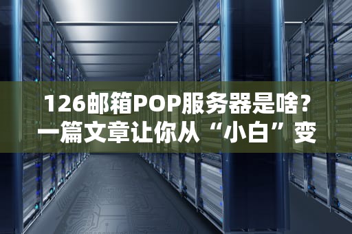 126邮箱POP服务器是啥？一篇文章让你从“小白”变“大神”！