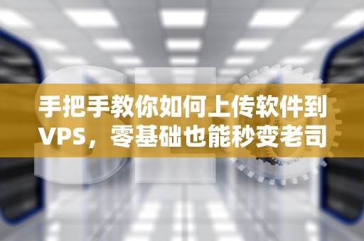 手把手教你如何上传软件到VPS，零基础也能秒变老司机！