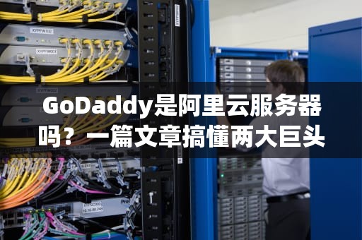 GoDaddy是阿里云服务器吗？一篇文章搞懂两大巨头的区别与选择！