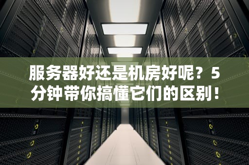 服务器好还是机房好呢？5分钟带你搞懂它们的区别！