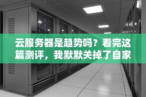 云服务器是趋势吗？看完这篇测评，我默默关掉了自家机房…