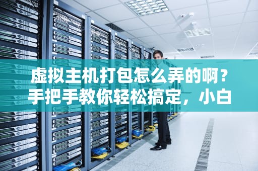 虚拟主机打包怎么弄的啊？手把手教你轻松搞定，小白也能变大神！