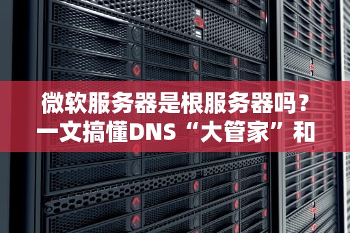微软服务器是根服务器吗？一文搞懂DNS“大管家”和微软的“小角色”
