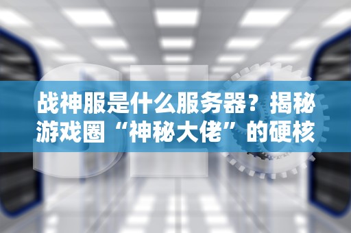 战神服是什么服务器？揭秘游戏圈“神秘大佬”的硬核真相！