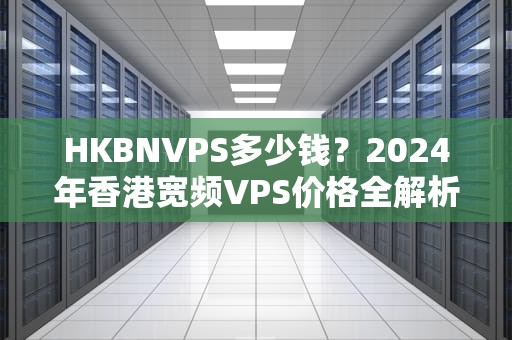 HKBNVPS多少钱？2024年香港宽频VPS价格全解析+避坑指南！
