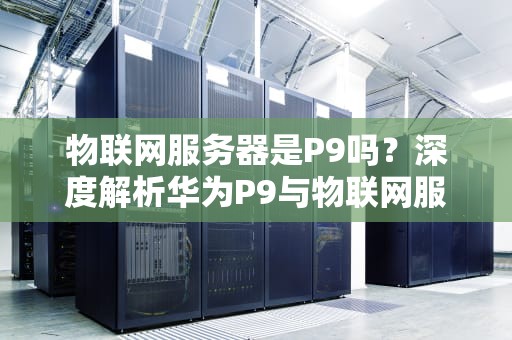 物联网服务器是P9吗？深度解析华为P9与物联网服务器的那些事儿