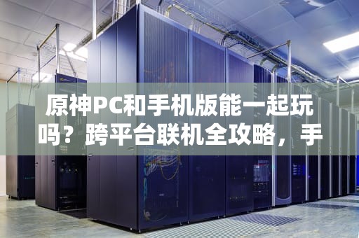 原神PC和手机版能一起玩吗？跨平台联机全攻略，手把手教你组队开黑！