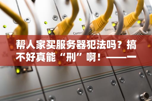 帮人家买服务器犯法吗？搞不好真能“刑”啊！——一篇让技术小白秒懂的普法指南