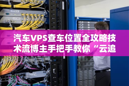 汽车VPS查车位置全攻略技术流博主手把手教你“云追车”！