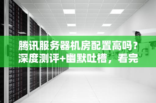 腾讯服务器机房配置高吗？深度测评+幽默吐槽，看完秒懂！