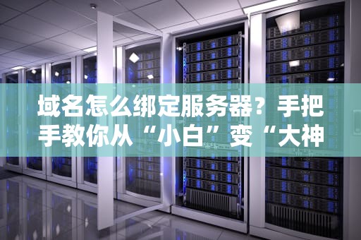 域名怎么绑定服务器？手把手教你从“小白”变“大神”（附避坑指南）