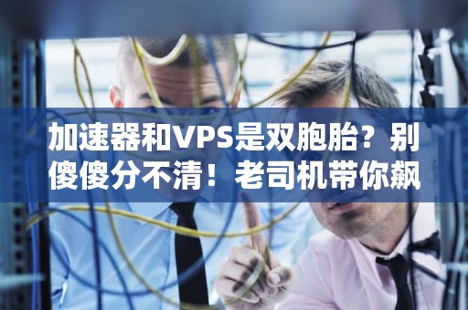 加速器和VPS是双胞胎？别傻傻分不清！老司机带你飙车解析
