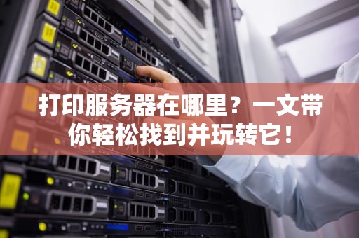 打印服务器在哪里？一文带你轻松找到并玩转它！