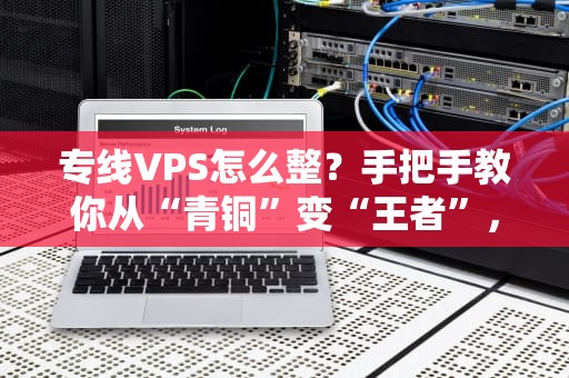 专线VPS怎么整？手把手教你从“青铜”变“王者”，速度起飞不翻车！