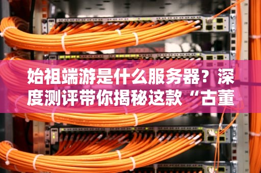 始祖端游是什么服务器？深度测评带你揭秘这款“古董级”神器的真实性能！