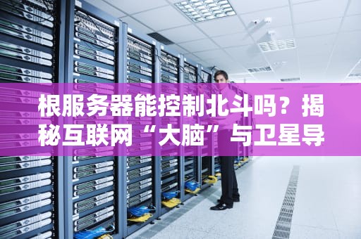 根服务器能控制北斗吗？揭秘互联网“大脑”与卫星导航的爱恨情仇
