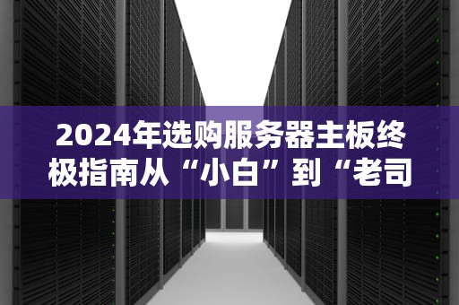 2024年选购服务器主板终极指南从“小白”到“老司机”的避坑宝典！