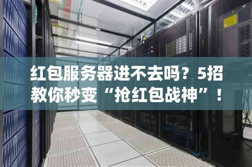 红包服务器进不去吗？5招教你秒变“抢红包战神”！(附专业排雷指南)
