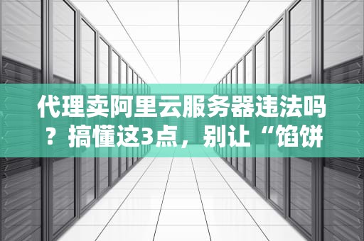 代理卖阿里云服务器违法吗？搞懂这3点，别让“馅饼”变“陷阱”！