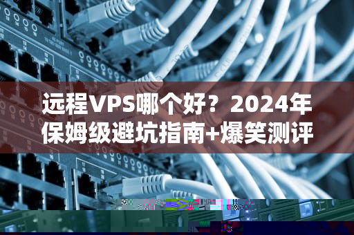 远程VPS哪个好？2024年保姆级避坑指南+爆笑测评！