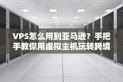 VPS怎么用到亚马逊？手把手教你用虚拟主机玩转跨境电商！