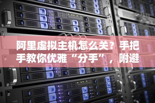 阿里虚拟主机怎么关？手把手教你优雅“分手”，附避坑指南！