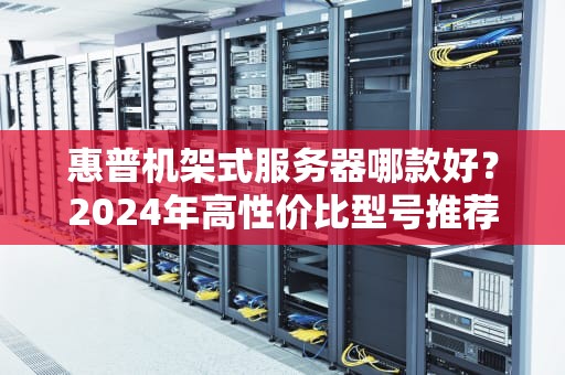 惠普机架式服务器哪款好？2024年高性价比型号推荐+避坑指南（附真实测评）