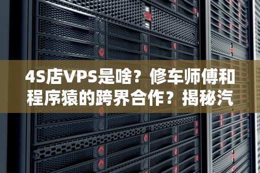 4S店VPS是啥？修车师傅和程序猿的跨界合作？揭秘汽车行业的“云上车间”