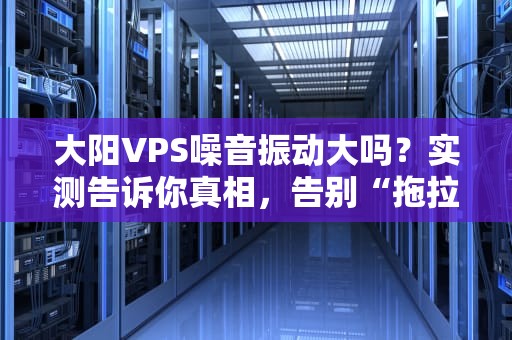 大阳VPS噪音振动大吗？实测告诉你真相，告别“拖拉机”服务器！