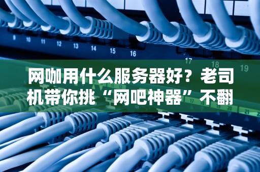 网咖用什么服务器好？老司机带你挑“网吧神器”不翻车！