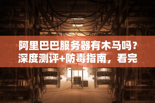 阿里巴巴服务器有木马吗？深度测评+防毒指南，看完笑出腹肌！