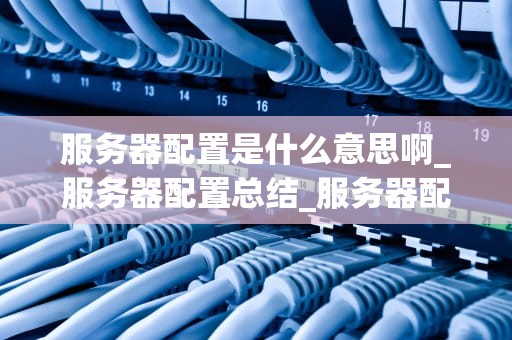 服务器配置是什么意思啊_服务器配置总结_服务器配置的全面解析