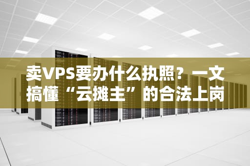 卖VPS要办什么执照？一文搞懂“云摊主”的合法上岗指南！