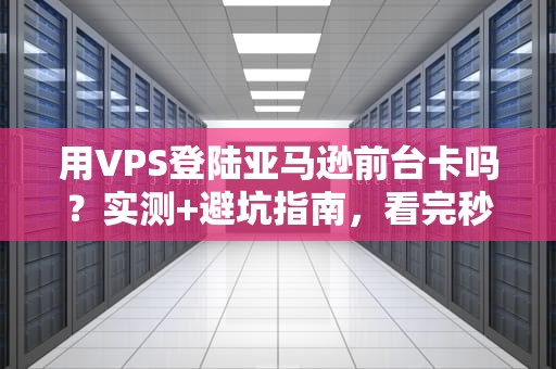 用VPS登陆亚马逊前台卡吗？实测+避坑指南，看完秒懂！