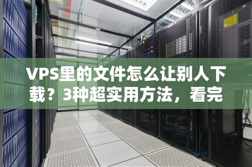 VPS里的文件怎么让别人下载？3种超实用方法，看完秒变老司机！