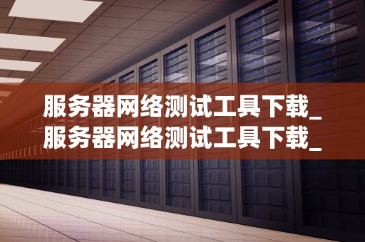 服务器网络测试工具下载_服务器网络测试工具下载_服务器网络测试工具下载指南