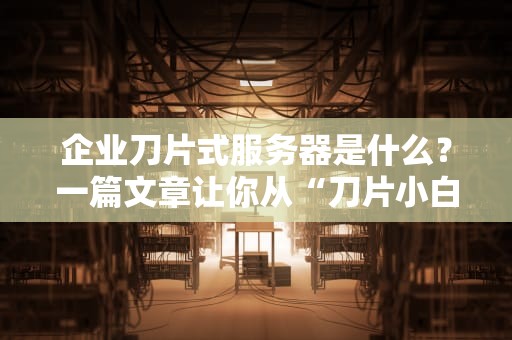 企业刀片式服务器是什么？一篇文章让你从“刀片小白”变“机房老司机”