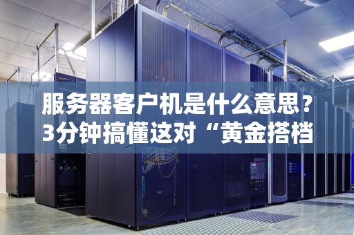 服务器客户机是什么意思？3分钟搞懂这对“黄金搭档”的日常！