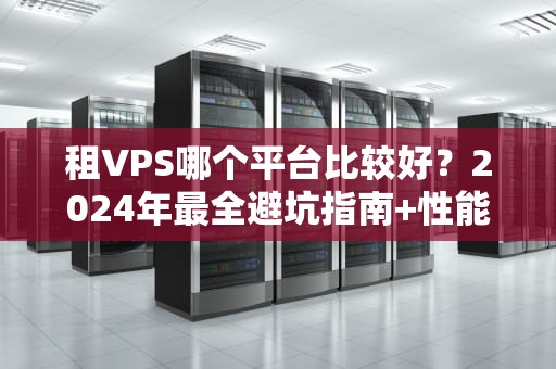 租VPS哪个平台比较好？2024年最全避坑指南+性能实测！