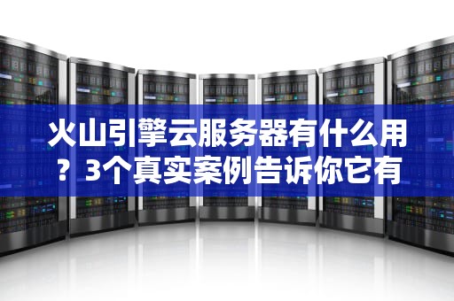 火山引擎云服务器有什么用？3个真实案例告诉你它有多“香”！