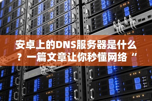 安卓上的DNS服务器是什么？一篇文章让你秒懂网络“导航员”的奥秘！