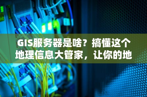 GIS服务器是啥？搞懂这个地理信息大管家，让你的地图应用飞起来！
