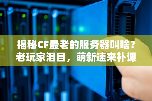 揭秘CF最老的服务器叫啥？老玩家泪目，萌新速来补课！