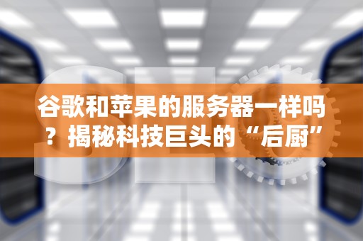 谷歌和苹果的服务器一样吗？揭秘科技巨头的“后厨”秘密！