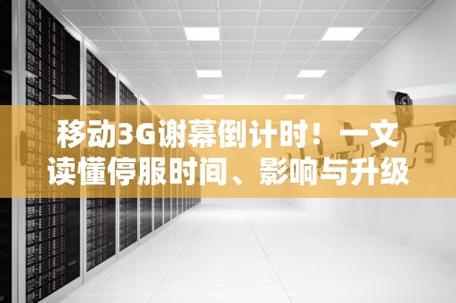 移动3G谢幕倒计时！一文读懂停服时间、影响与升级攻略