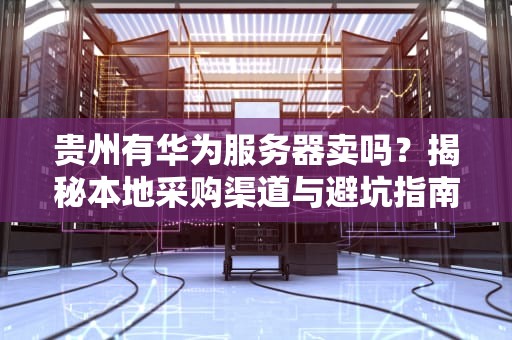 贵州有华为服务器卖吗？揭秘本地采购渠道与避坑指南！