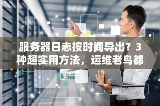 服务器日志按时间导出？3种超实用方法，运维老鸟都在偷偷用！