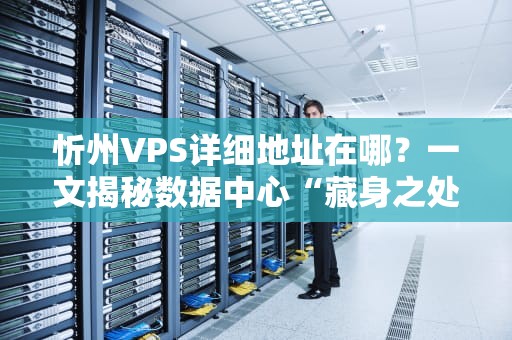 忻州VPS详细地址在哪？一文揭秘数据中心“藏身之处”+选购避坑指南！