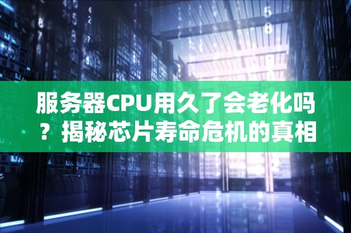 服务器CPU用久了会老化吗？揭秘芯片寿命危机的真相！