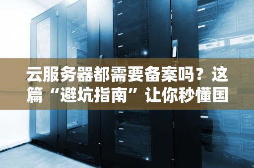 云服务器都需要备案吗？这篇“避坑指南”让你秒懂国内国外区别！